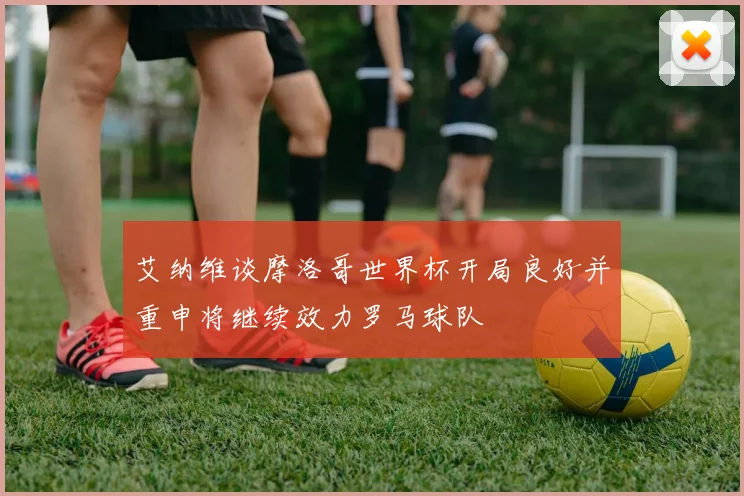 艾纳维谈摩洛哥世界杯开局良好并重申将继续效力罗马球队