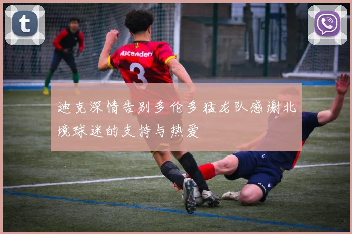 迪克深情告别多伦多猛龙队感谢北境球迷的支持与热爱