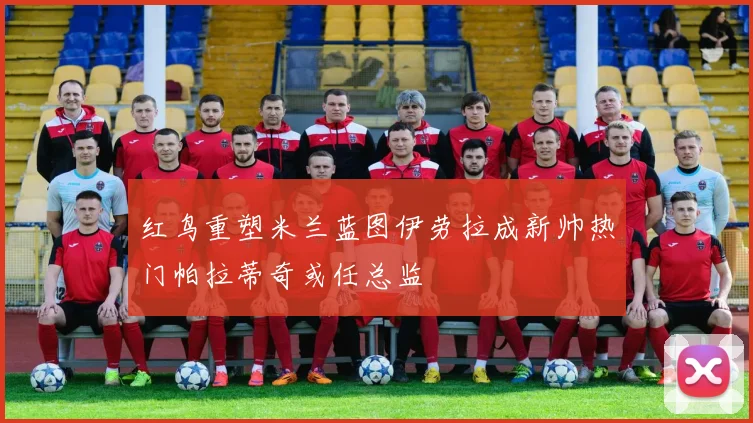 红鸟重塑米兰蓝图伊劳拉成新帅热门帕拉蒂奇或任总监