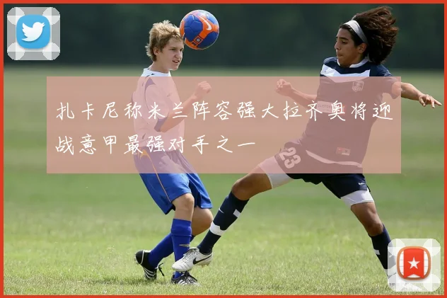 扎卡尼称米兰阵容强大拉齐奥将迎战意甲最强对手之一