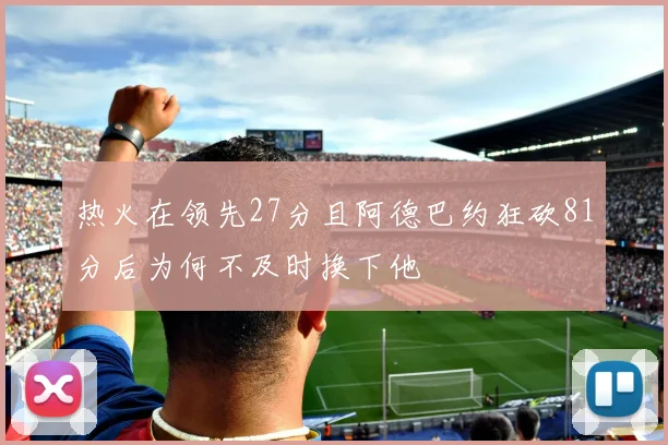 热火在领先27分且阿德巴约狂砍81分后为何不及时换下他