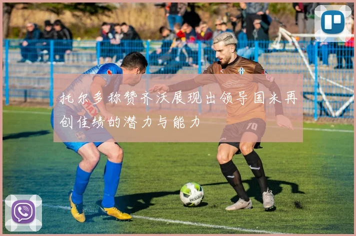 托尔多称赞齐沃展现出领导国米再创佳绩的潜力与能力