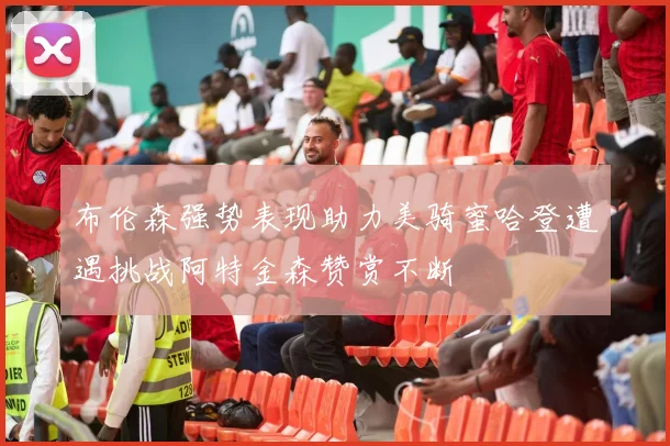布伦森强势表现助力美骑蜜哈登遭遇挑战阿特金森赞赏不断