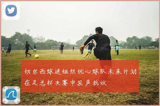 切尔西球迷组织忧心球队未来计划在足总杯决赛中发声抗议