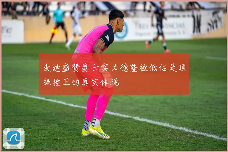 麦迪盛赞爵士实力德隆被低估是顶级控卫的真实体现
