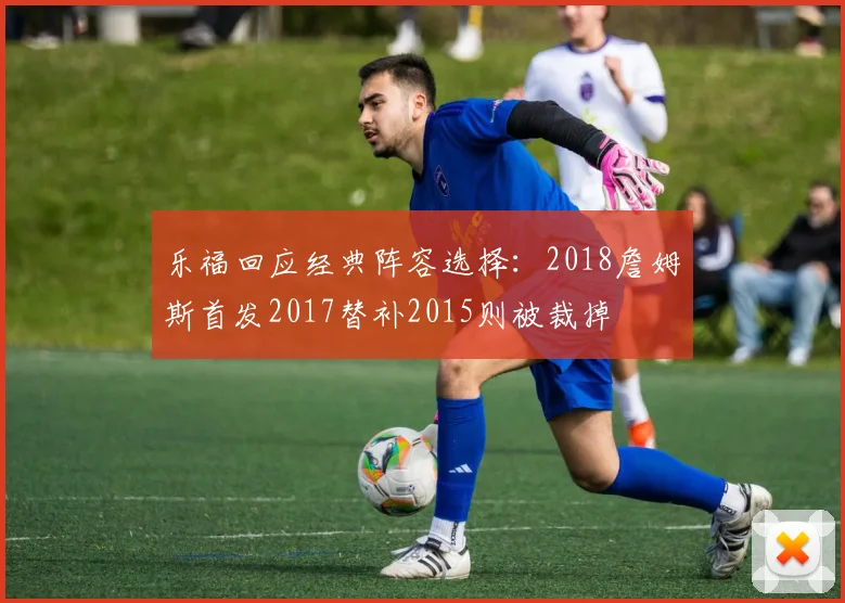 乐福回应经典阵容选择：2018詹姆斯首发2017替补2015则被裁掉