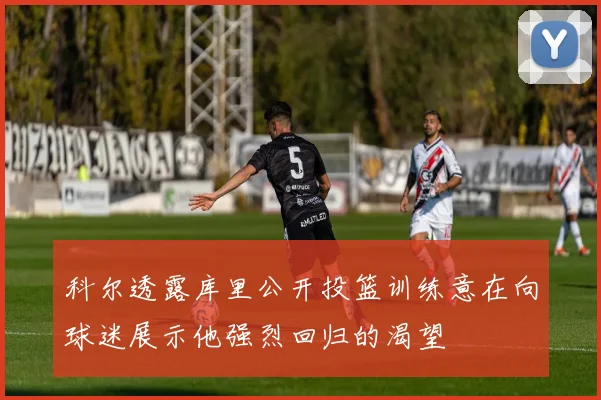 科尔透露库里公开投篮训练意在向球迷展示他强烈回归的渴望