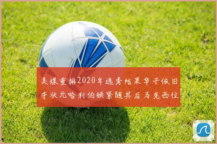 美媒重排2020年选秀结果华子依旧夺状元哈利伯顿紧随其后马克西位列探花