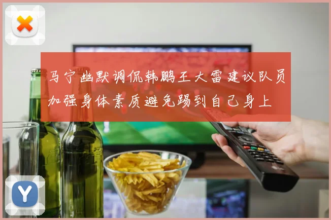 马宁幽默调侃韩鹏王大雷建议队员加强身体素质避免踢到自己身上