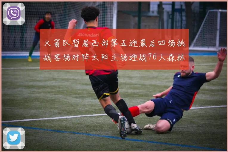 火箭队暂居西部第五迎最后四场挑战客场对阵太阳主场迎战76人森林狼与灰熊