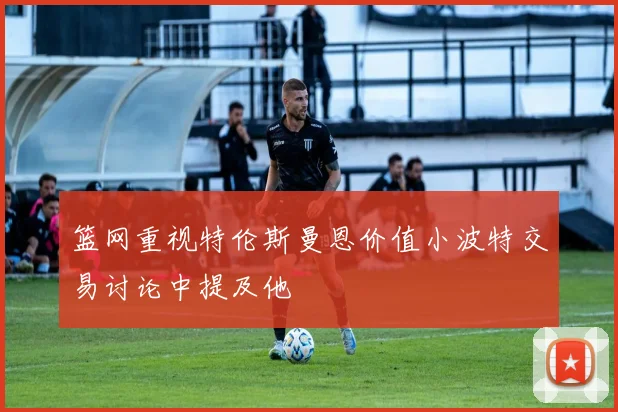 篮网重视特伦斯曼恩价值小波特交易讨论中提及他