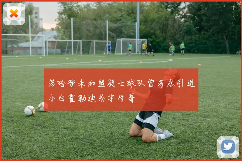若哈登未加盟骑士球队曾考虑引进小白霍勒迪或字母哥