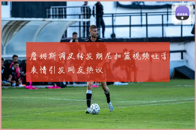 詹姆斯调皮转发朗尼扣篮视频吐舌表情引发网友热议